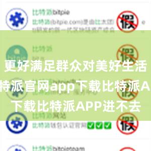 更好满足群众对美好生活的需要比特派官网app下载比特派APP进不去