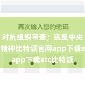 对抗组织审查；违反中央八项规定精神比特派官网app下载etc比特派