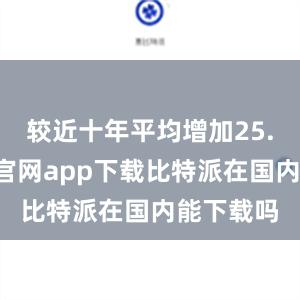 较近十年平均增加25.5比特派官网app下载比特派在国内能下载吗