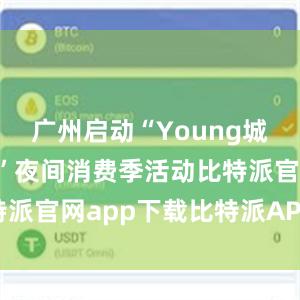 广州启动“Young城Yeah市”夜间消费季活动比特派官网app下载比特派APP进不去