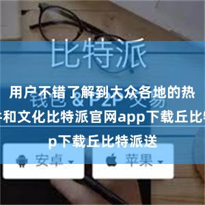 用户不错了解到大众各地的热点事件和文化比特派官网app下载丘比特派送